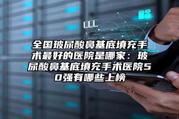 全国玻尿酸鼻基底填充手术最好的医院是哪家：玻尿酸鼻基底填充手术医院50强有哪些上榜
