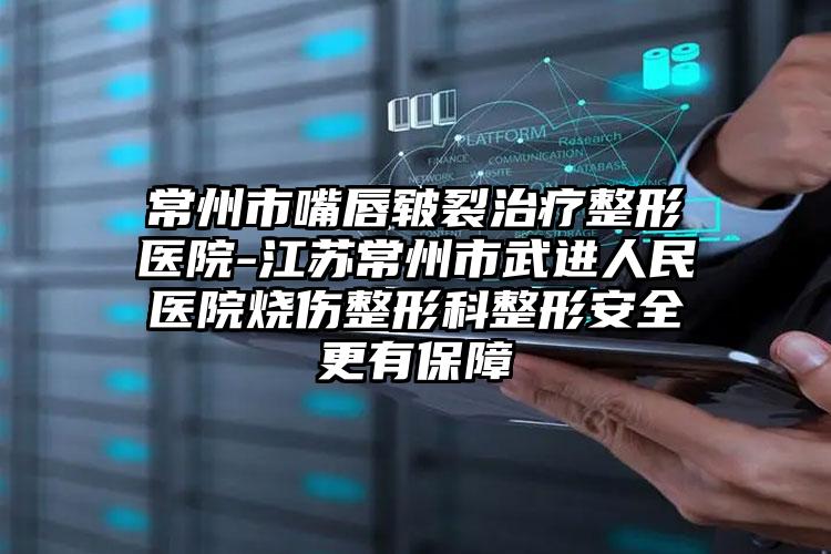 常州市嘴唇皲裂治疗整形医院-江苏常州市武进人民医院烧伤整形科整形安全更有保障