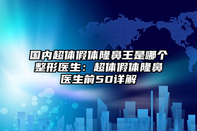 国内超体假体隆鼻王是哪个整形医生：超体假体隆鼻医生前50详解
