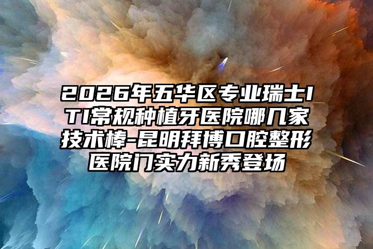 2026年五华区专业瑞士ITI常规种植牙医院哪几家技术棒-昆明拜博口腔整形医院门实力新秀登场