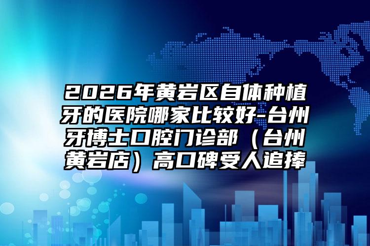 2026年黄岩区自体种植牙的医院哪家比较好-台州牙博士口腔门诊部（台州黄岩店）高口碑受人追捧