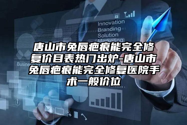 唐山市兔唇疤痕能完全修复价目表热门出炉-唐山市兔唇疤痕能完全修复医院手术一般价位