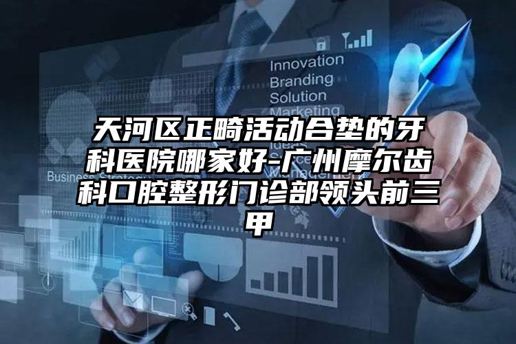 天河区正畸活动合垫的牙科医院哪家好-广州摩尔齿科口腔整形门诊部领头前三甲