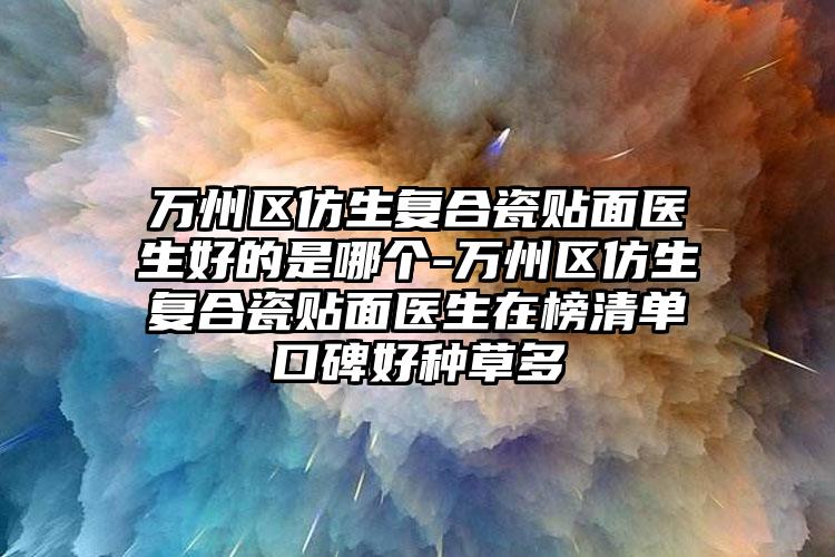 万州区仿生复合瓷贴面医生好的是哪个-万州区仿生复合瓷贴面医生在榜清单口碑好种草多