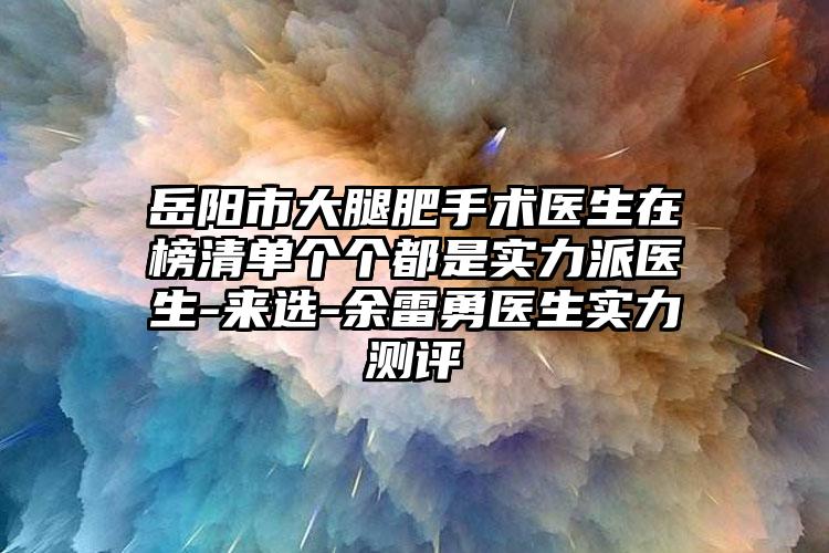 岳阳市大腿肥手术医生在榜清单个个都是实力派医生-来选-余雷勇医生实力测评