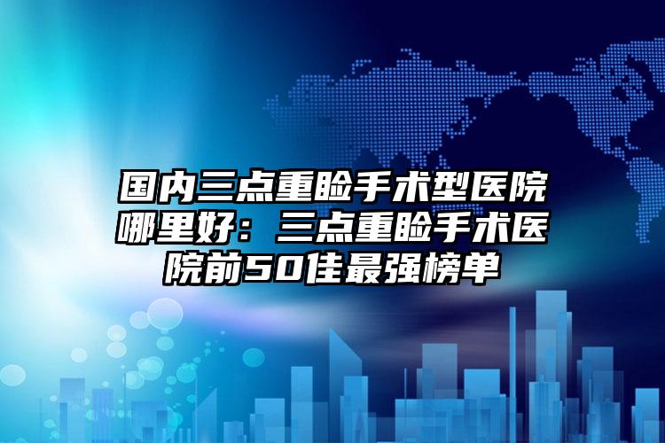 国内三点重睑手术型医院哪里好:三点重睑手术医院前50佳最强榜单