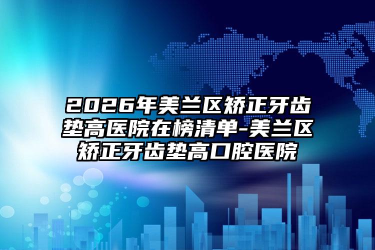 2026年美兰区矫正牙齿垫高医院在榜清单-美兰区矫正牙齿垫高口腔医院