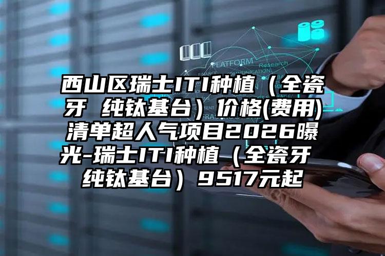 西山区瑞士ITI种植（全瓷牙 纯钛基台）价格(费用)清单超人气项目2026曝光-瑞士ITI种植（全瓷牙 纯钛基台）9517元起