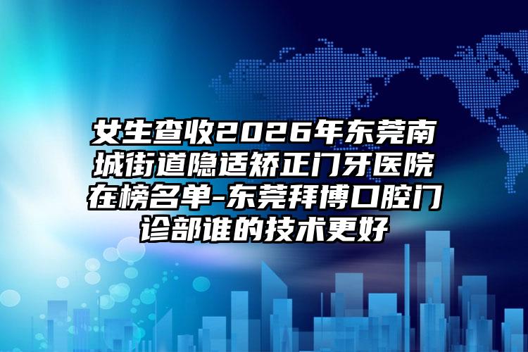 女生查收2026年东莞南城街道隐适矫正门牙医院在榜名单-东莞拜博口腔门诊部谁的技术更好
