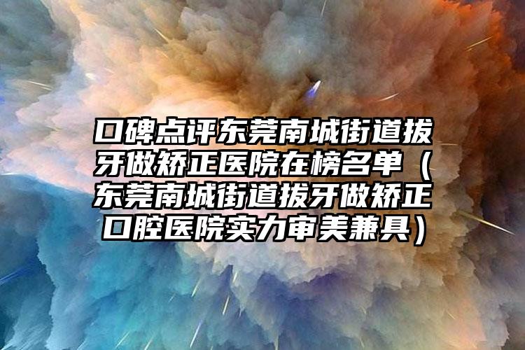 口碑点评东莞南城街道拔牙做矫正医院在榜名单(东莞南城街道拔牙做矫正口腔医院实力审美兼具)