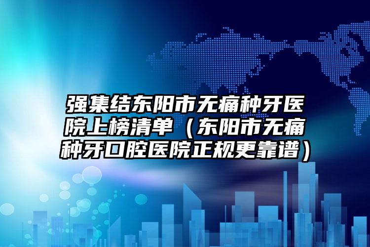 强集结东阳市无痛种牙医院上榜清单（东阳市无痛种牙口腔医院正规更靠谱）