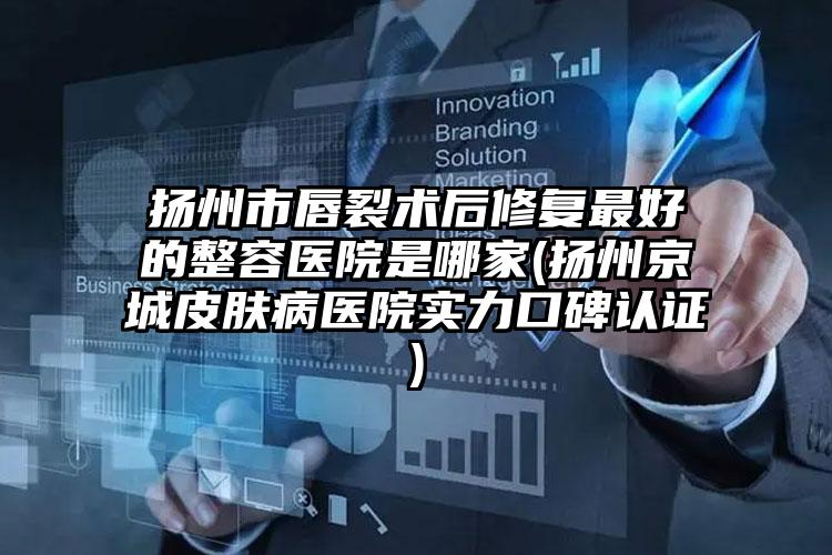 扬州市唇裂术后修复最好的整容医院是哪家(扬州京城皮肤病医院实力口碑认证)