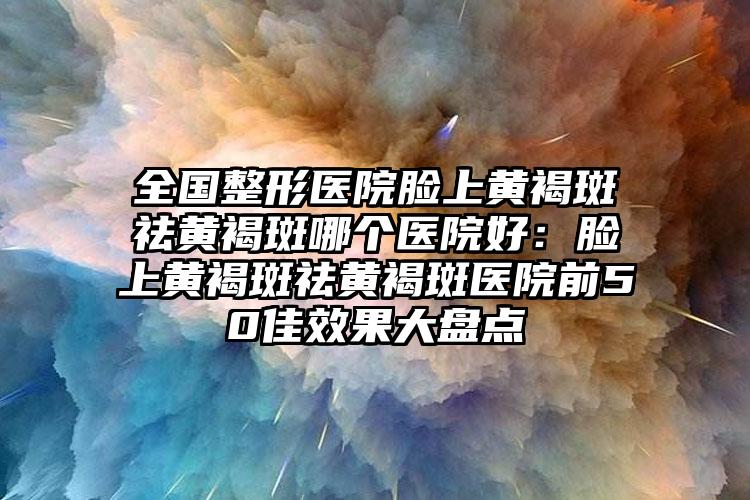 全国整形医院脸上黄褐斑祛黄褐斑哪个医院好:脸上黄褐斑祛黄褐斑医院前50佳效果大盘点