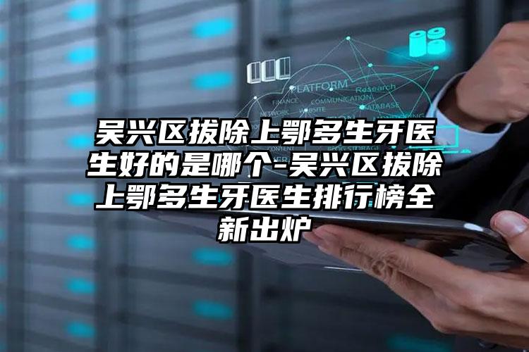 吴兴区拔除上鄂多生牙医生好的是哪个-吴兴区拔除上鄂多生牙医生排行榜全新出炉