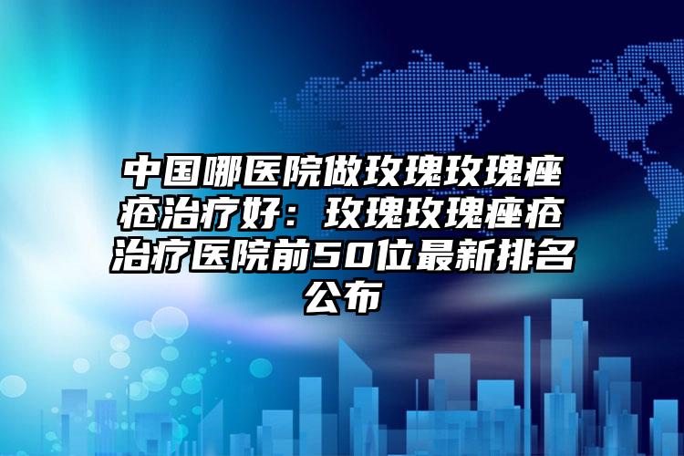 中国哪医院做玫瑰玫瑰痤疮治疗好:玫瑰玫瑰痤疮治疗医院前50位最新排名公布