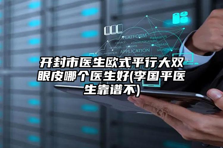 开封市医生欧式平行大双眼皮哪个医生好(李国平医生靠谱不)