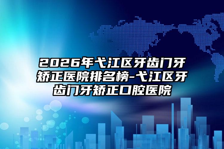 2026年弋江区牙齿门牙矫正医院排名榜-弋江区牙齿门牙矫正口腔医院