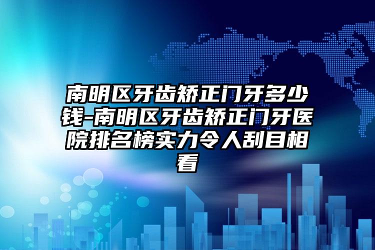 南明区牙齿矫正门牙多少钱-南明区牙齿矫正门牙医院排名榜实力令人刮目相看
