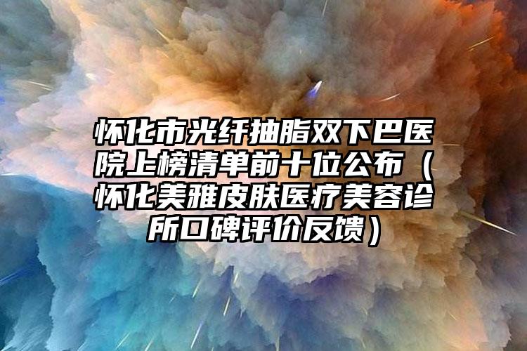 怀化市光纤抽脂双下巴医院上榜清单前十位公布（怀化美雅皮肤医疗美容诊所口碑评价反馈）