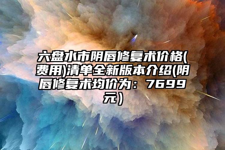 六盘水市阴唇修复术价格(费用)清单全新版本介绍(阴唇修复术均价为：7699元）