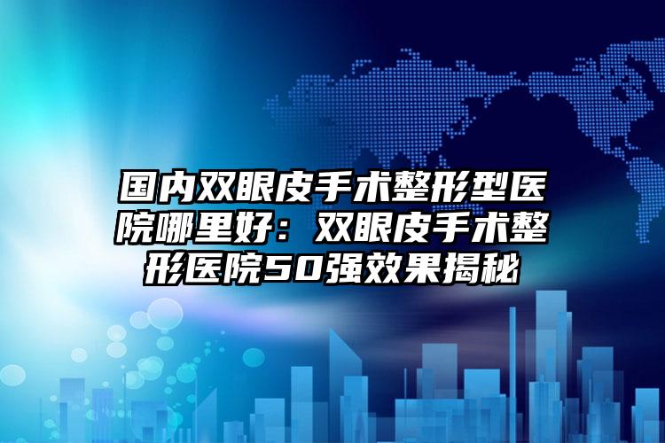 国内双眼皮手术整形型医院哪里好:双眼皮手术整形医院50强效果揭秘