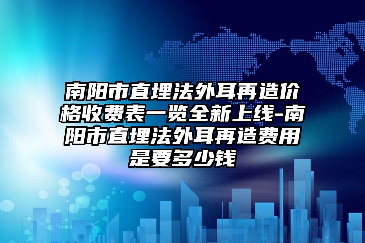 南阳市直埋法外耳再造价格收费表一览全新上线-南阳市直埋法外耳再造费用是要多少钱