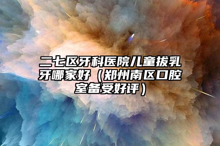 二七区牙科医院儿童拔乳牙哪家好（郑州南区口腔室备受好评）