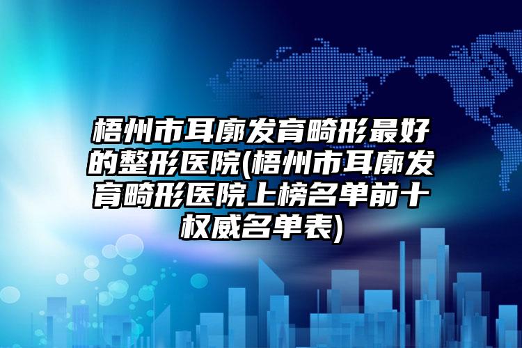 梧州市耳廓发育畸形最好的整形医院(梧州市耳廓发育畸形医院上榜名单前十权威名单表)