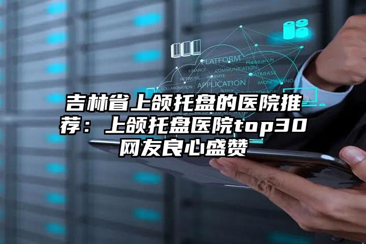 吉林省上颌托盘的医院推荐：上颌托盘医院top30网友良心盛赞