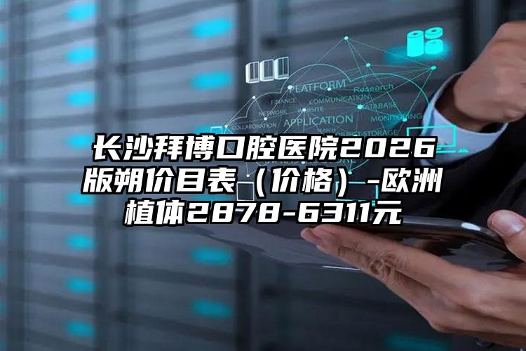 长沙拜博口腔医院2026版朔价目表(价格)-欧洲植体2878-6311元