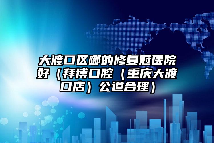 大渡口区哪的修复冠医院好（拜博口腔（重庆大渡口店）公道合理）