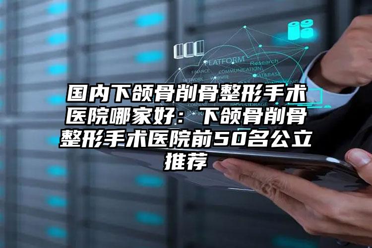 国内下颌骨削骨整形手术医院哪家好：下颌骨削骨整形手术医院前50名公立推荐