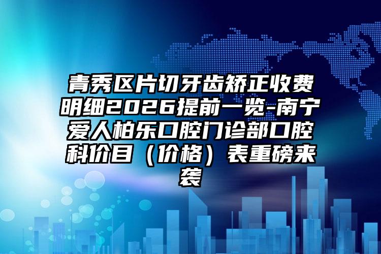 青秀区片切牙齿矫正收费明细2026提前一览-南宁爱人柏乐口腔门诊部口腔科价目（价格）表重磅来袭