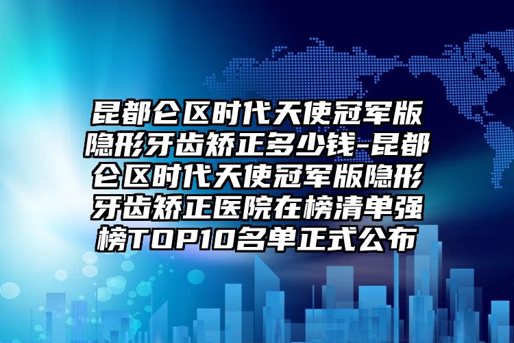 昆都仑区时代天使冠军版隐形牙齿矫正多少钱-昆都仑区时代天使冠军版隐形牙齿矫正医院在榜清单强榜TOP10名单正式公布