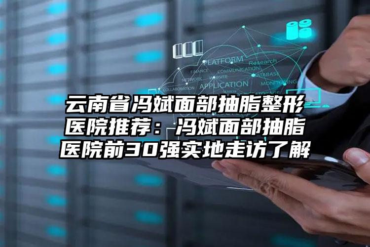 云南省冯斌面部抽脂整形医院推荐:冯斌面部抽脂医院前30强实地走访了解