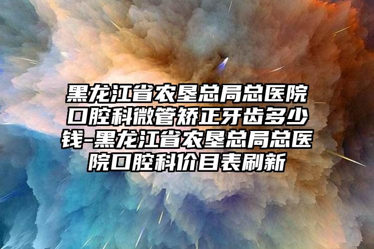 黑龙江省农垦总局总医院口腔科微管矫正牙齿多少钱-黑龙江省农垦总局总医院口腔科价目表刷新