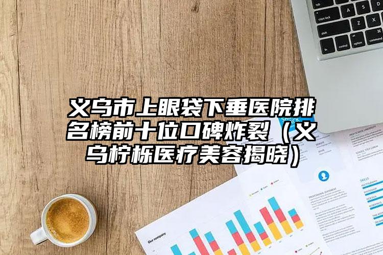 义乌市上眼袋下垂医院排名榜前十位口碑炸裂(义乌柠栎医疗美容揭晓)