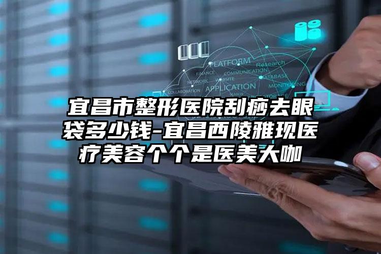 宜昌市整形医院刮痧去眼袋多少钱-宜昌西陵雅现医疗美容个个是医美大咖