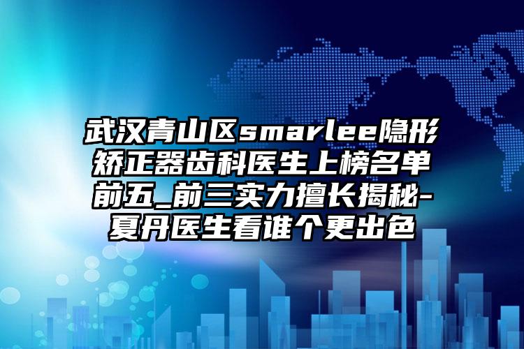 武汉青山区smarlee隐形矫正器齿科医生上榜名单前五_前三实力擅长揭秘-夏丹医生看谁个更出色