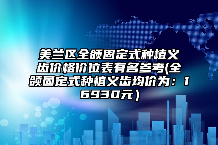 美兰区全颌固定式种植义齿价格价位表有名参考(全颌固定式种植义齿均价为:16930元)