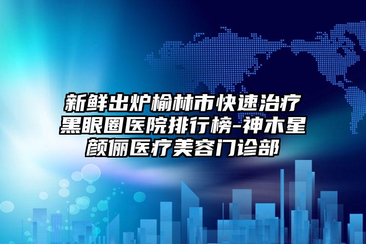 新鲜出炉榆林市快速治疗黑眼圈医院排行榜-神木星颜俪医疗美容门诊部