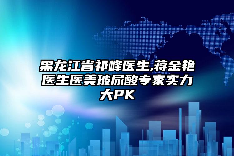 黑龙江省祁峰医生,蒋金艳医生医美玻尿酸专家实力大PK