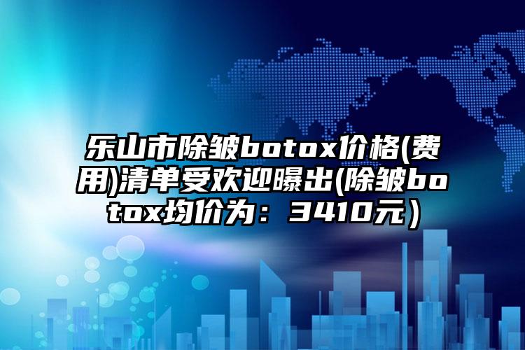 乐山市除皱botox价格(费用)清单受欢迎曝出(除皱botox均价为：3410元）
