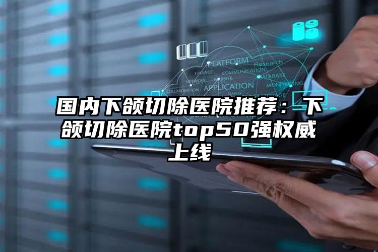 国内下颌切除医院推荐：下颌切除医院top50强权威上线