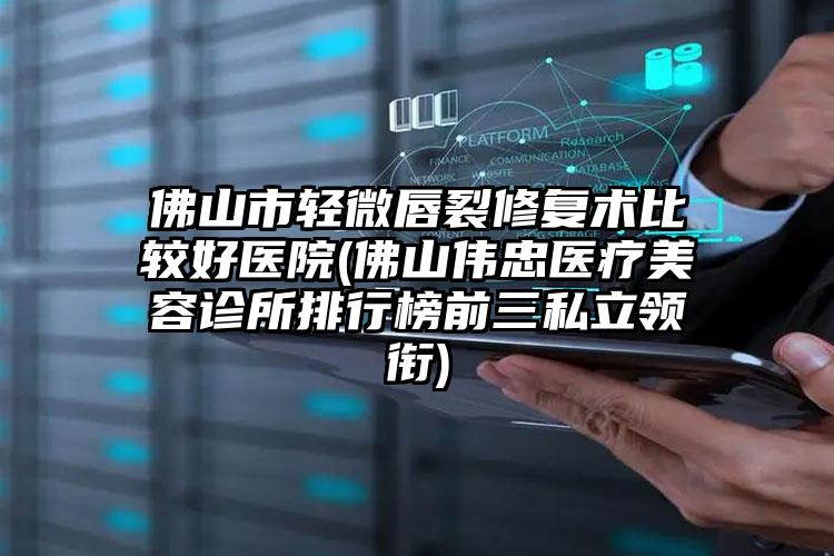 佛山市轻微唇裂修复术比较好医院(佛山伟忠医疗美容诊所排行榜前三私立领衔)