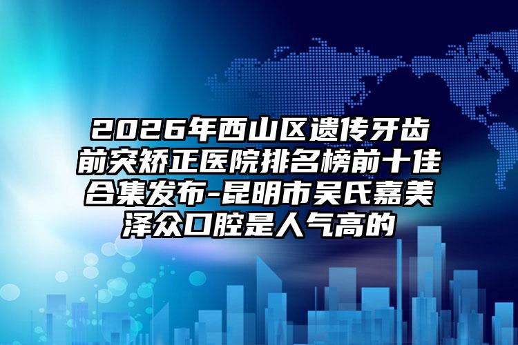 2026年西山区遗传牙齿前突矫正医院排名榜前十佳合集发布-昆明市吴氏嘉美泽众口腔是人气高的