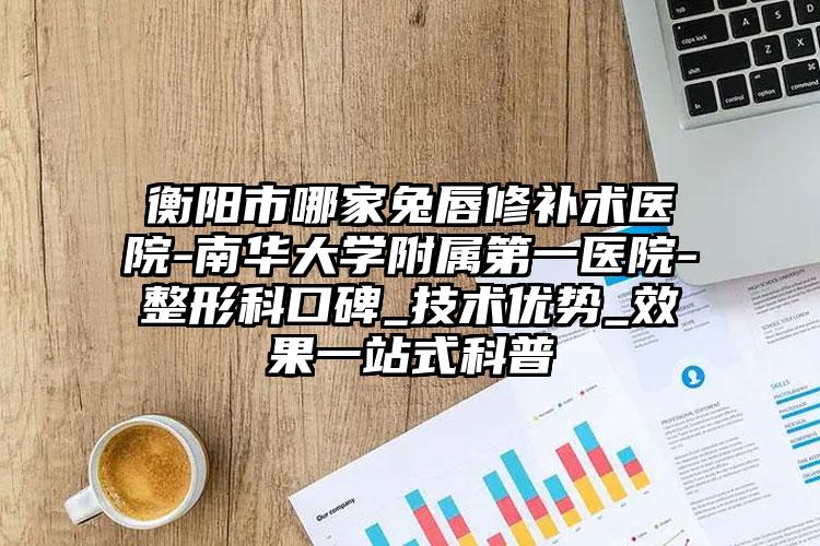 衡阳市哪家兔唇修补术医院-南华大学附属第一医院-整形科口碑_技术优势_效果一站式科普