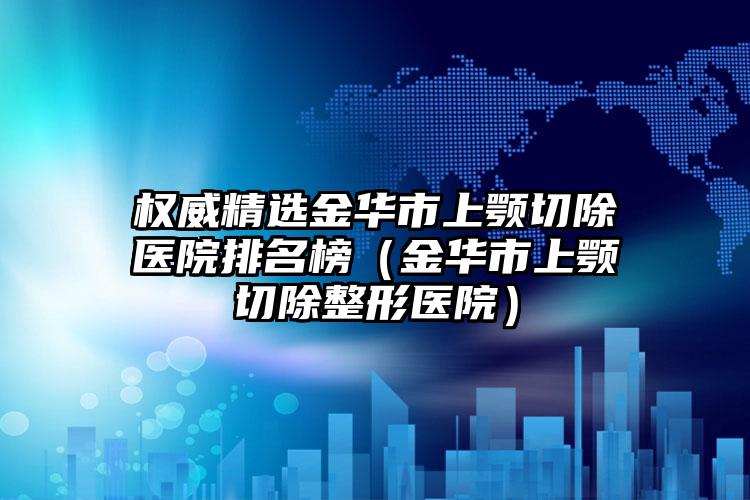 权威精选金华市上颚切除医院排名榜（金华市上颚切除整形医院）