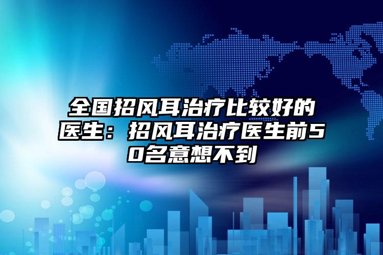 全国招风耳治疗比较好的医生：招风耳治疗医生前50名意想不到