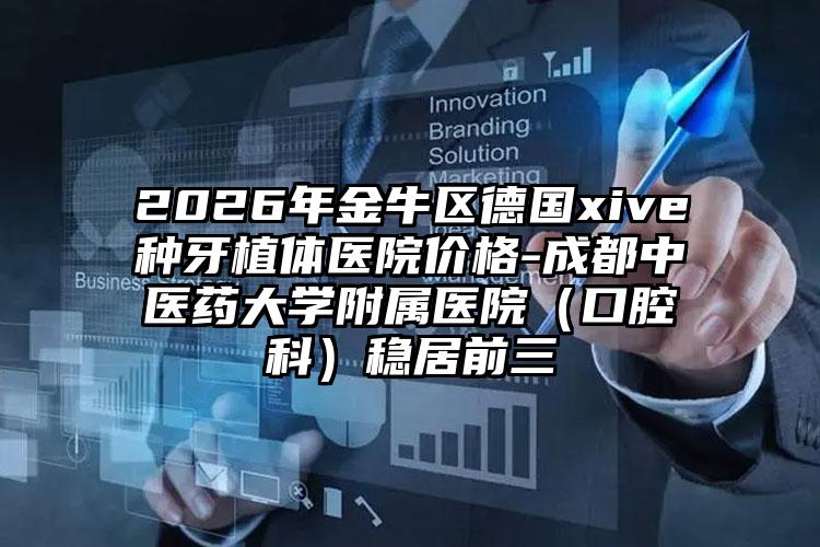 2026年金牛区德国xive种牙植体医院价格-成都中医药大学附属医院（口腔科）稳居前三